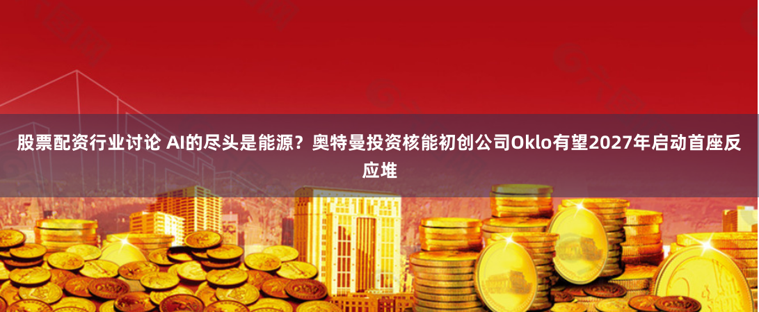股票配资行业讨论 AI的尽头是能源？奥特曼投资核能初创公司Oklo有望2027年启动首座反应堆